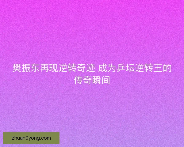 樊振东再现逆转奇迹 成为乒坛逆转王的传奇瞬间