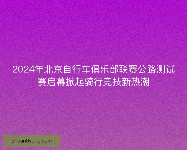 2024年北京自行车俱乐部联赛公路测试赛启幕掀起骑行竞技新热潮
