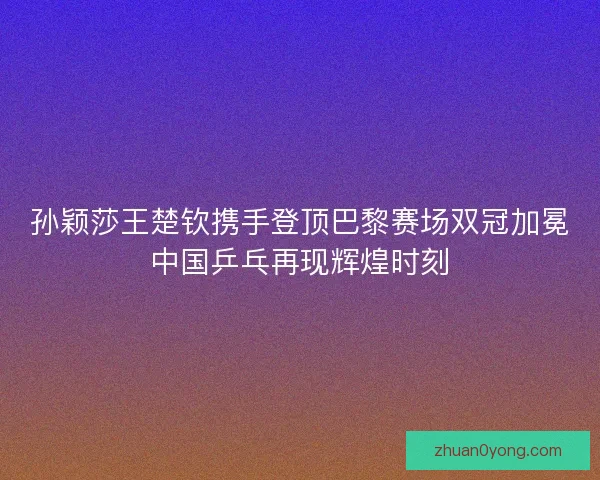 孙颖莎王楚钦携手登顶巴黎赛场双冠加冕中国乒乓再现辉煌时刻